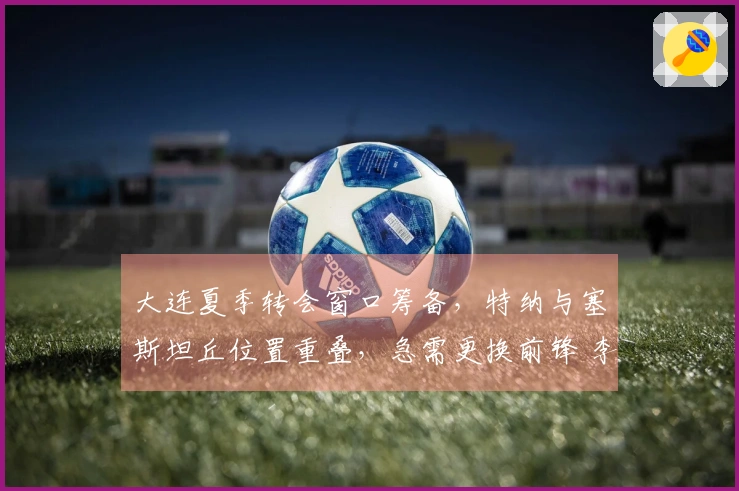大连夏季转会窗口筹备，特纳与塞斯坦丘位置重叠，急需更换前锋 李国旭对阵成都应以防守为主