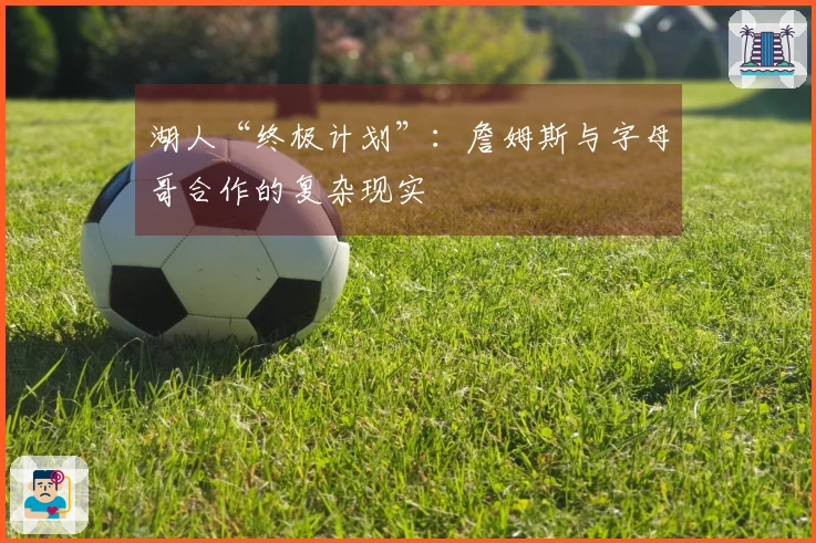 湖人“终极计划”：詹姆斯与字母哥合作的复杂现实