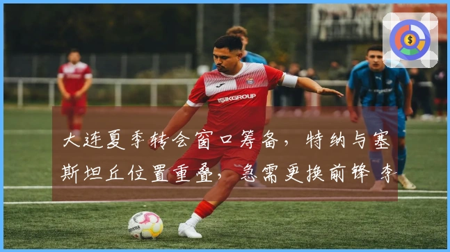 大连夏季转会窗口筹备,特纳与塞斯坦丘位置重叠,急需更换前锋 李国旭对阵成都应以防守为主
