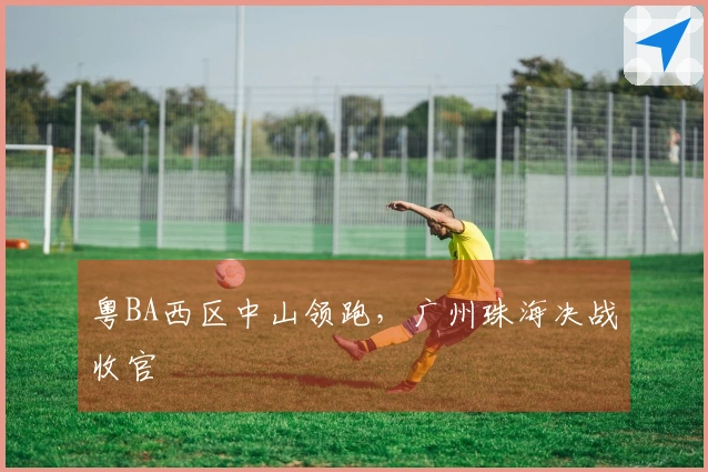 粤BA西区中山领跑，广州珠海决战收官